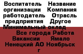 Воспитатель › Название организации ­ Компания-работодатель › Отрасль предприятия ­ Другое › Минимальный оклад ­ 18 000 - Все города Работа » Вакансии   . Ямало-Ненецкий АО,Ноябрьск г.